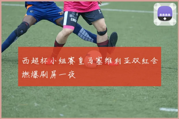 西超杯小组赛皇马塞维利亚双红会燃爆刷屏一夜