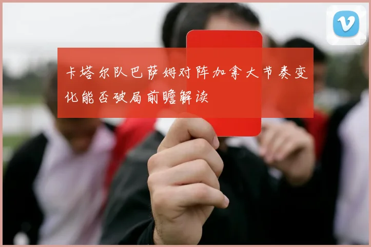 卡塔尔队巴萨姆对阵加拿大节奏变化能否破局前瞻解读