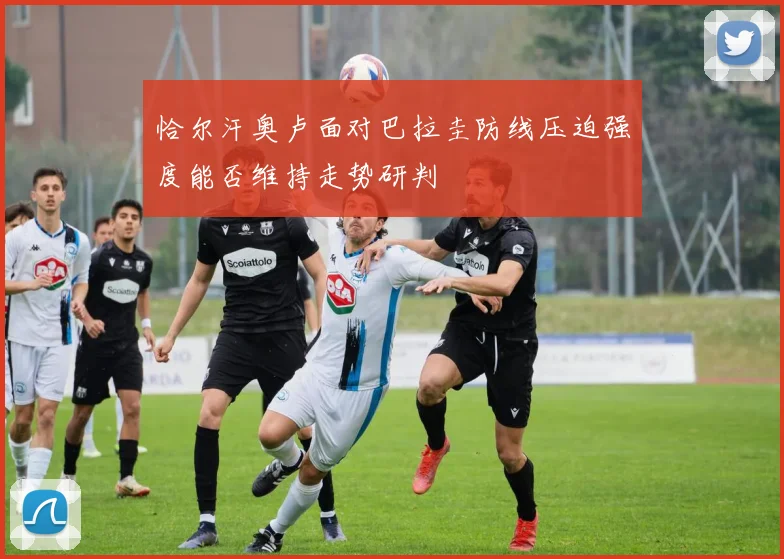 恰尔汗奥卢面对巴拉圭防线压迫强度能否维持走势研判