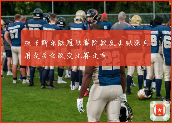 纽卡斯尔欧冠联赛阶段反击纵深利用是否会改变比赛走向
