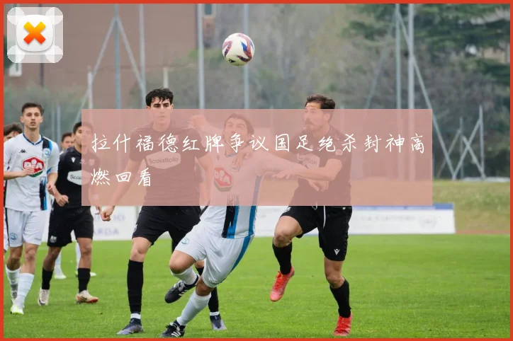 拉什福德红牌争议国足绝杀封神高燃回看