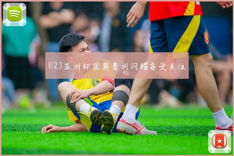 U23亚洲杯国奥青训闪耀备受关注