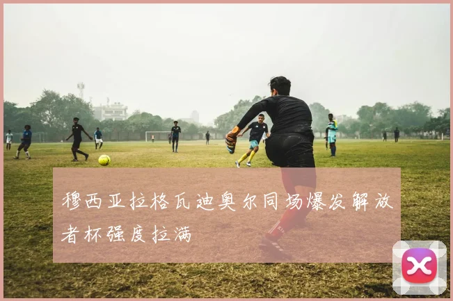 穆西亚拉格瓦迪奥尔同场爆发解放者杯强度拉满