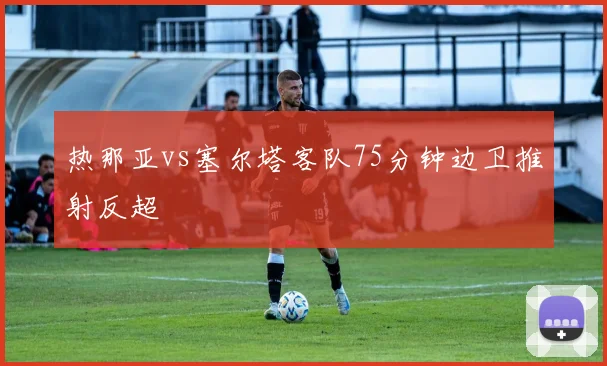 热那亚vs塞尔塔客队75分钟边卫推射反超