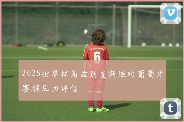 2026世界杯乌兹别克斯坦对葡萄牙赛程压力评估