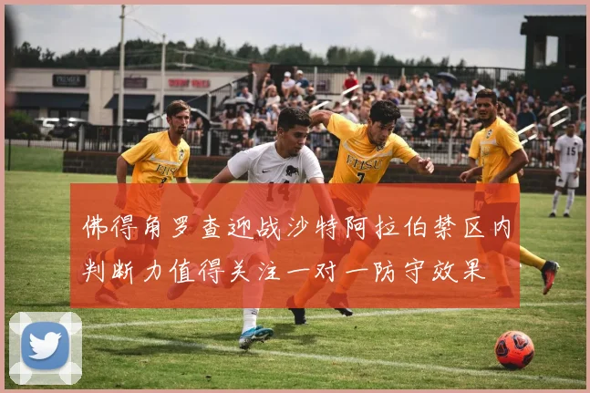 佛得角罗查迎战沙特阿拉伯禁区内判断力值得关注一对一防守效果
