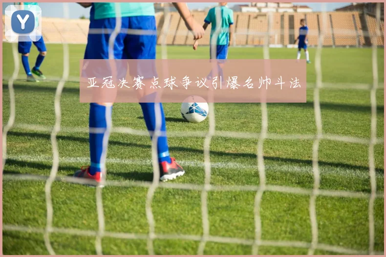 亚冠决赛点球争议引爆名帅斗法