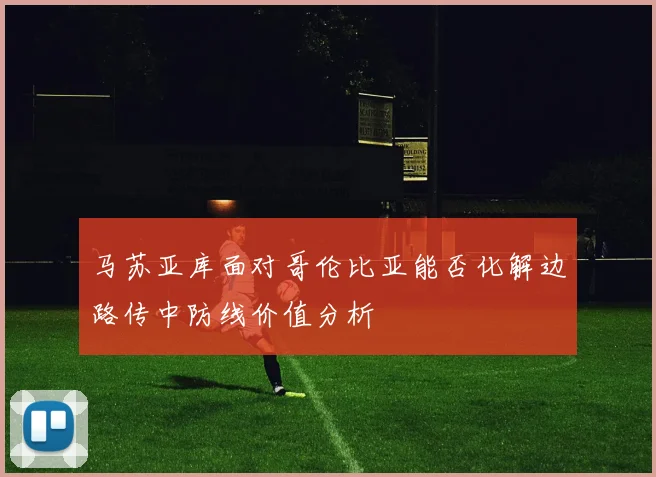 马苏亚库面对哥伦比亚能否化解边路传中防线价值分析