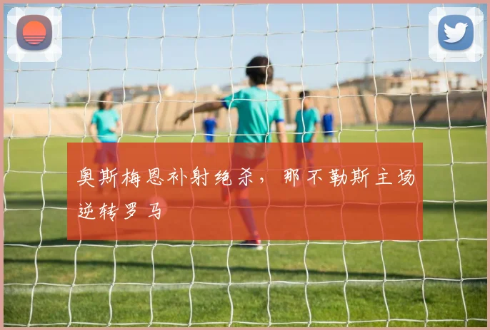 奥斯梅恩补射绝杀，那不勒斯主场逆转罗马