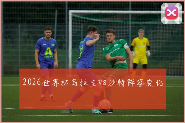 2026世界杯乌拉圭vs沙特阵容变化