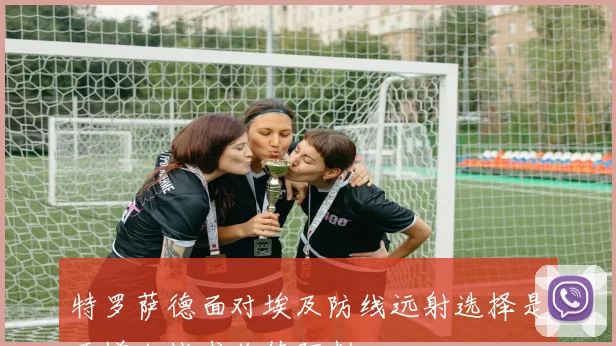 特罗萨德面对埃及防线远射选择是否增加战术价值研判