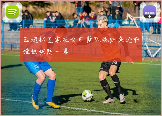 西超杯皇家社会巴萨队魂归来连斩强敌破防一幕