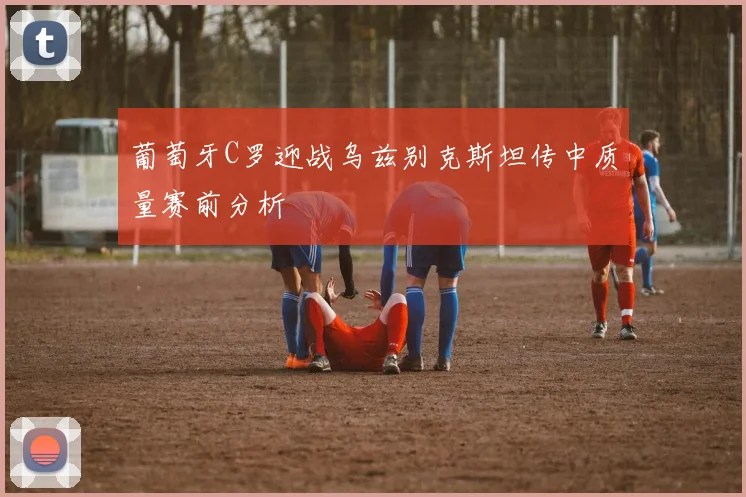 葡萄牙C罗迎战乌兹别克斯坦传中质量赛前分析