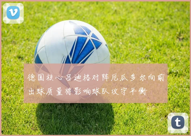 德国核心吕迪格对阵厄瓜多尔向前出球质量将影响球队攻守平衡