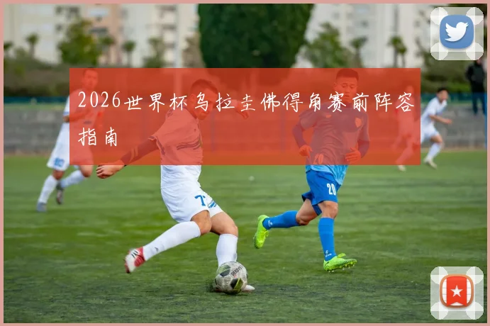 2026世界杯乌拉圭佛得角赛前阵容指南