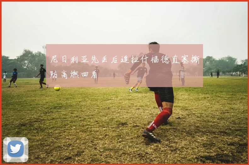尼日利亚先丢后追拉什福德直塞撕防高燃回看