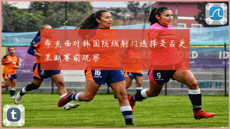 希克面对韩国防线射门选择是否更果断赛前观察