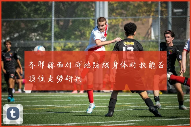 齐耶赫面对海地防线身体对抗能否顶住走势研判