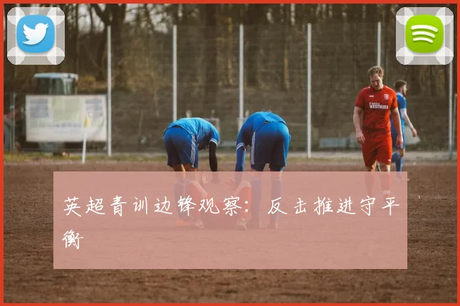英超青训边锋观察:反击推进守平衡
