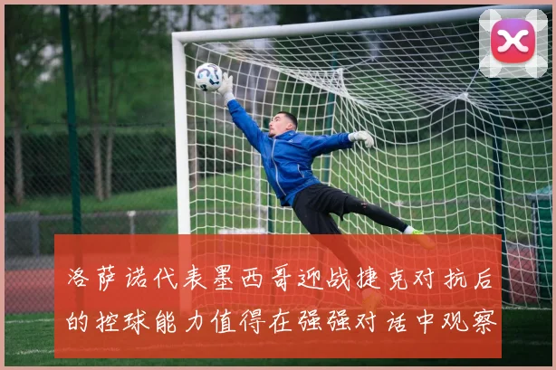 洛萨诺代表墨西哥迎战捷克对抗后的控球能力值得在强强对话中观察