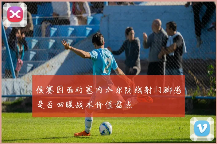 侯赛因面对塞内加尔防线射门脚感是否回暖战术价值盘点