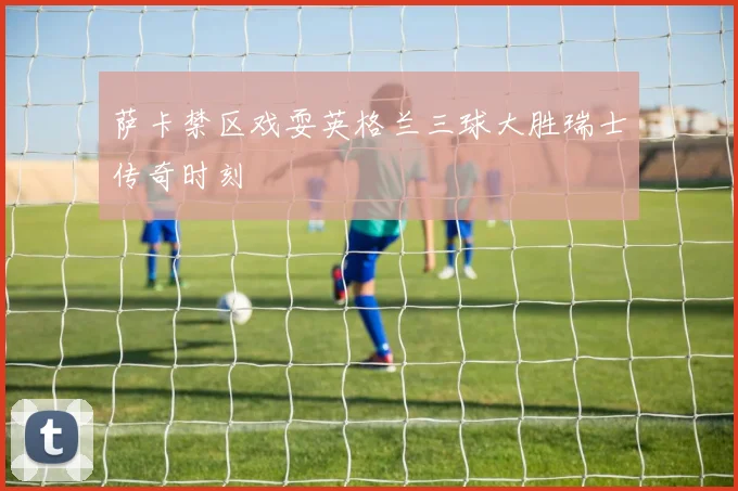 萨卡禁区戏耍英格兰三球大胜瑞士传奇时刻