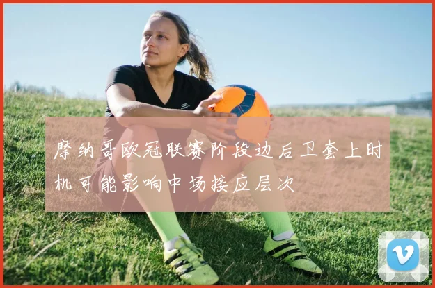 摩纳哥欧冠联赛阶段边后卫套上时机可能影响中场接应层次