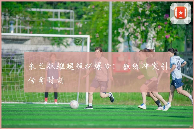 米兰双雄超级杯爆冷：教练冲突引传奇时刻