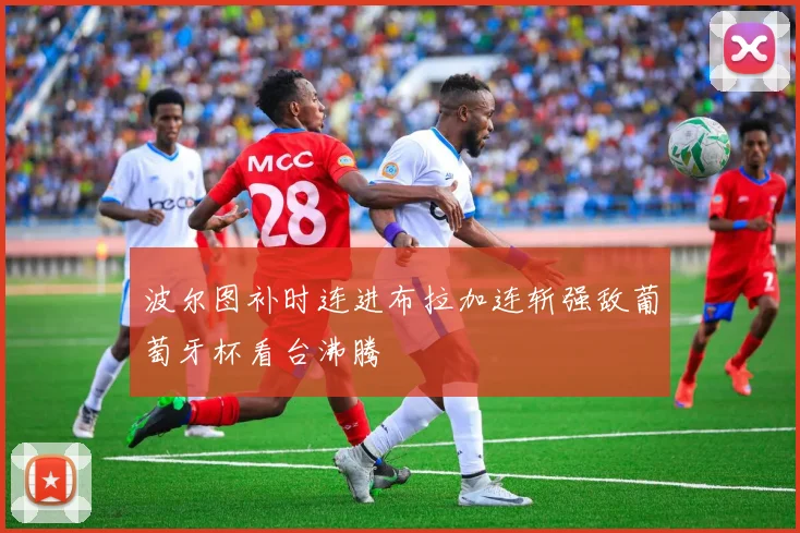 波尔图补时连进布拉加连斩强敌葡萄牙杯看台沸腾