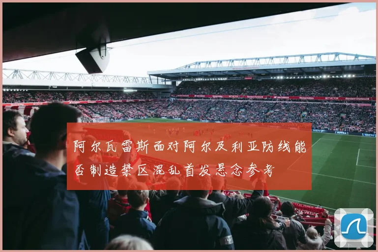 阿尔瓦雷斯面对阿尔及利亚防线能否制造禁区混乱首发悬念参考