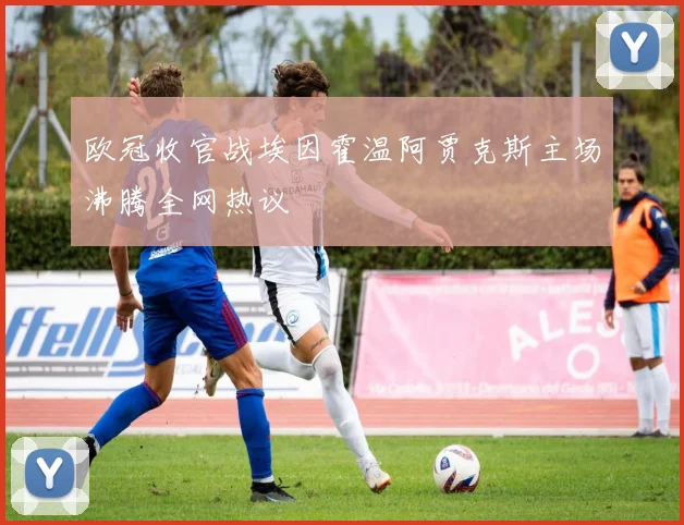 欧冠收官战埃因霍温阿贾克斯主场沸腾全网热议