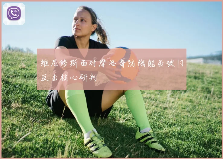 维尼修斯面对摩洛哥防线能否破门反击核心研判