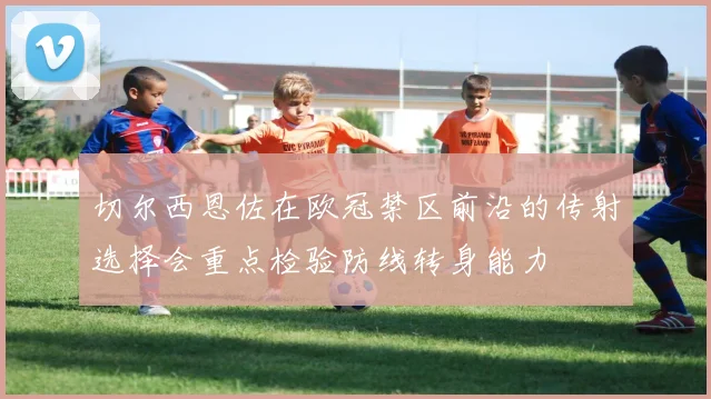切尔西恩佐在欧冠禁区前沿的传射选择会重点检验防线转身能力
