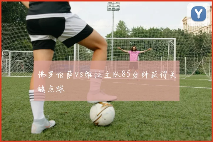 佛罗伦萨vs维拉主队85分钟获得关键点球