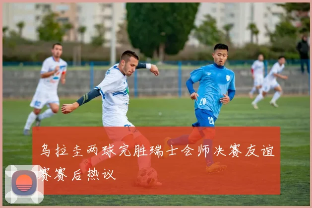 乌拉圭两球完胜瑞士会师决赛友谊赛赛后热议