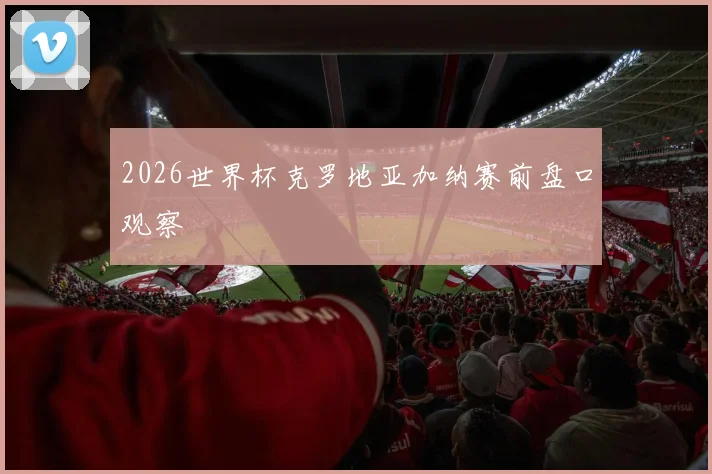 2026世界杯克罗地亚加纳赛前盘口观察