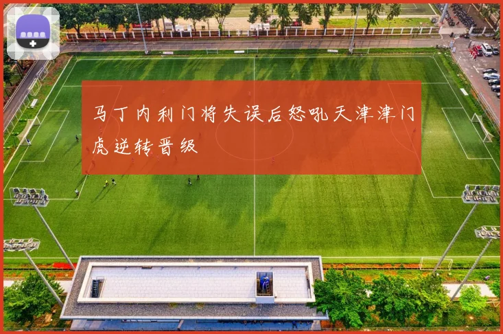 马丁内利门将失误后怒吼天津津门虎逆转晋级