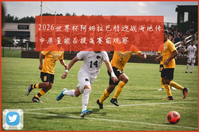 2026世界杯阿姆拉巴特迎战海地传中质量能否提高赛前观察