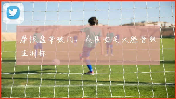 摩根盘带破门，美国女足大胜晋级亚洲杯